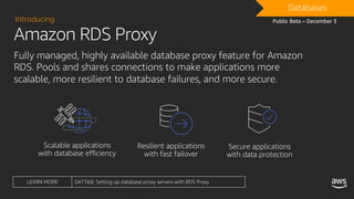Amazon RDS Proxy
Introducing
Fully managed, highly available database proxy feature for Amazon
RDS. Pools and shares connections to make applications more
scalable, more resilient to database failures, and more secure.
DRAFTDatabases
Public Beta – December 3
LEARN MORE DAT368: Setting up database proxy servers with RDS Proxy
 