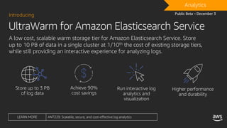 UltraWarm for Amazon Elasticsearch Service
Introducing
A low cost, scalable warm storage tier for Amazon Elasticsearch Service. Store
up to 10 PB of data in a single cluster at 1/10th the cost of existing storage tiers,
while still providing an interactive experience for analyzing logs.
DRAFTAnalytics
Public Beta – December 3
LEARN MORE ANT229: Scalable, secure, and cost-effective log analytics
 