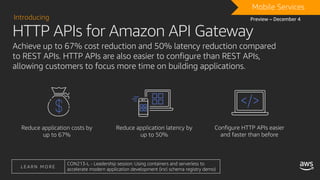 Achieve up to 67% cost reduction and 50% latency reduction compared
to REST APIs. HTTP APIs are also easier to configure than REST APIs,
allowing customers to focus more time on building applications.
Reduce application costs by
up to 67%
Reduce application latency by
up to 50%
Configure HTTP APIs easier
and faster than before
HTTP APIs for Amazon API Gateway
Introducing
DRAFTMobile Services
Preview – December 4
L E A R N M O R E
CON213-L - Leadership session: Using containers and serverless to
accelerate modern application development (incl schema registry demo)
 