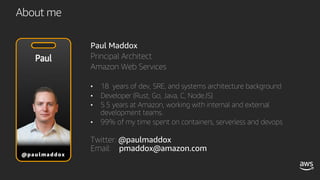 About me
Paul Maddox
Principal Architect
Amazon Web Services
• 18 years of dev, SRE, and systems architecture background
• Developer (Rust, Go, Java, C, NodeJS)
• 5.5 years at Amazon, working with internal and external
development teams.
• 99% of my time spent on containers, serverless and devops
Twitter: @paulmaddox
Email: pmaddox@amazon.com
 