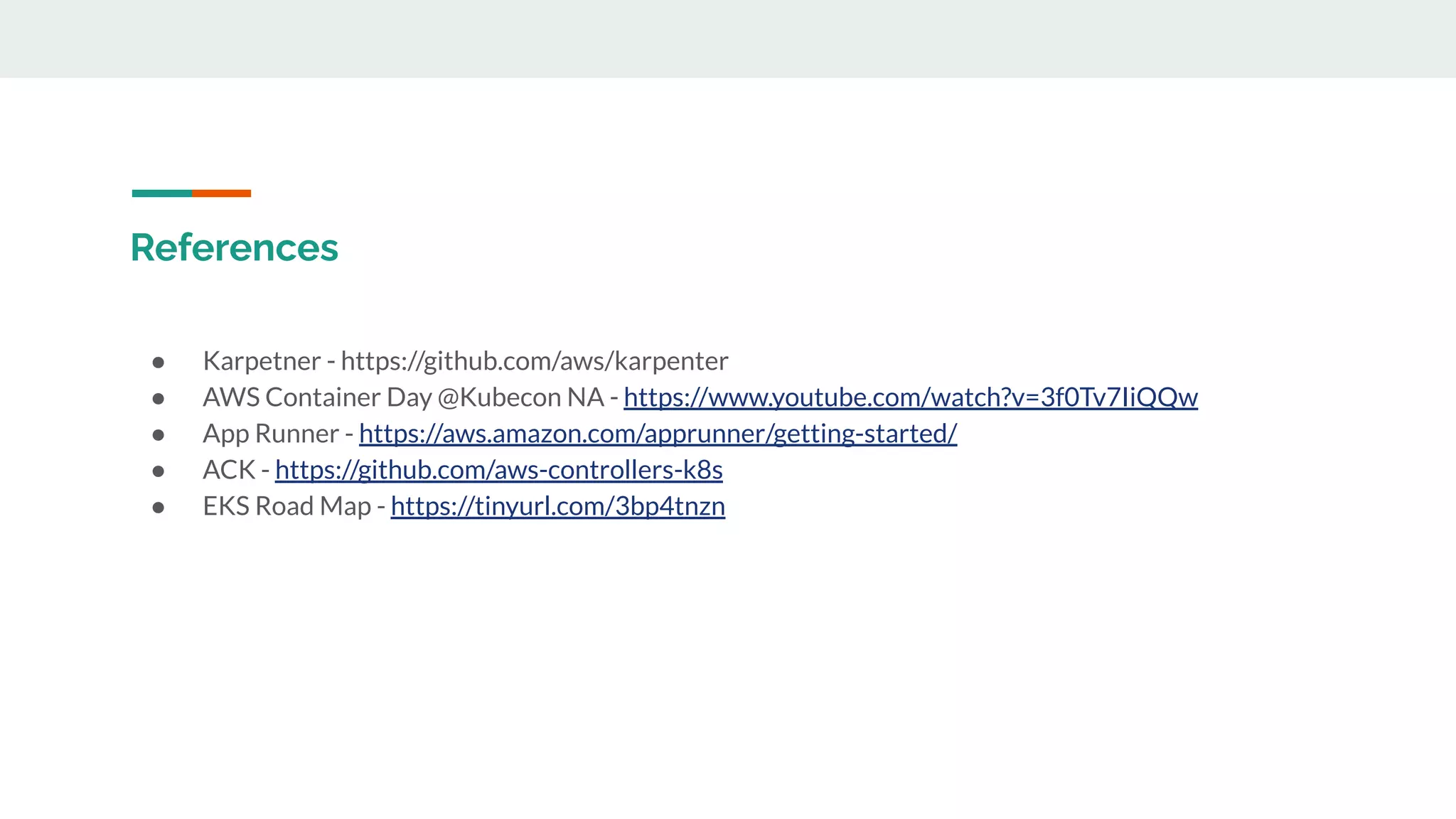 References
● Karpetner - https://github.com/aws/karpenter
● AWS Container Day @Kubecon NA - https://www.youtube.com/watch?v=3f0Tv7IiQQw
● App Runner - https://aws.amazon.com/apprunner/getting-started/
● ACK - https://github.com/aws-controllers-k8s
● EKS Road Map - https://tinyurl.com/3bp4tnzn
 