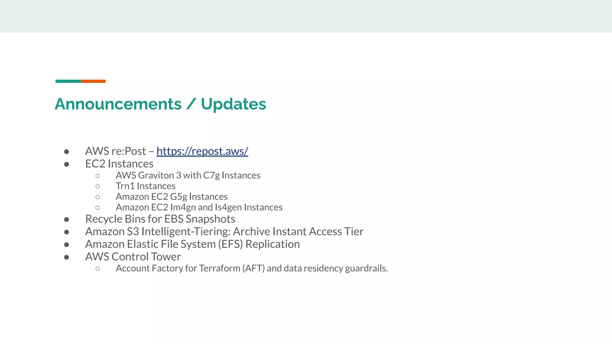 Announcements / Updates
● AWS re:Post – https://repost.aws/
● EC2 Instances
○ AWS Graviton 3 with C7g Instances
○ Trn1 Instances
○ Amazon EC2 G5g Instances
○ Amazon EC2 Im4gn and Is4gen Instances
● Recycle Bins for EBS Snapshots
● Amazon S3 Intelligent-Tiering: Archive Instant Access Tier
● Amazon Elastic File System (EFS) Replication
● AWS Control Tower
○ Account Factory for Terraform (AFT) and data residency guardrails.
 