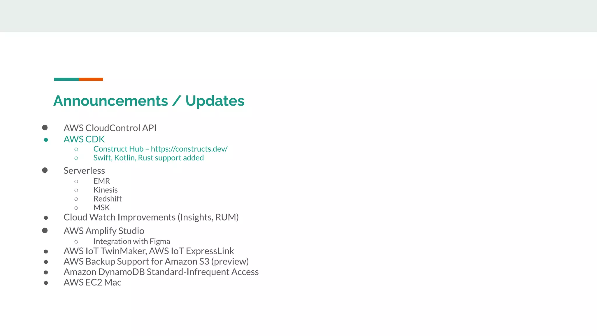 Announcements / Updates
● AWS CloudControl API
● AWS CDK
○ Construct Hub – https://constructs.dev/
○ Swift, Kotlin, Rust support added
● Serverless
○ EMR
○ Kinesis
○ Redshift
○ MSK
● Cloud Watch Improvements (Insights, RUM)
● AWS Amplify Studio
○ Integration with Figma
● AWS IoT TwinMaker, AWS IoT ExpressLink
● AWS Backup Support for Amazon S3 (preview)
● Amazon DynamoDB Standard-Infrequent Access
● AWS EC2 Mac
 