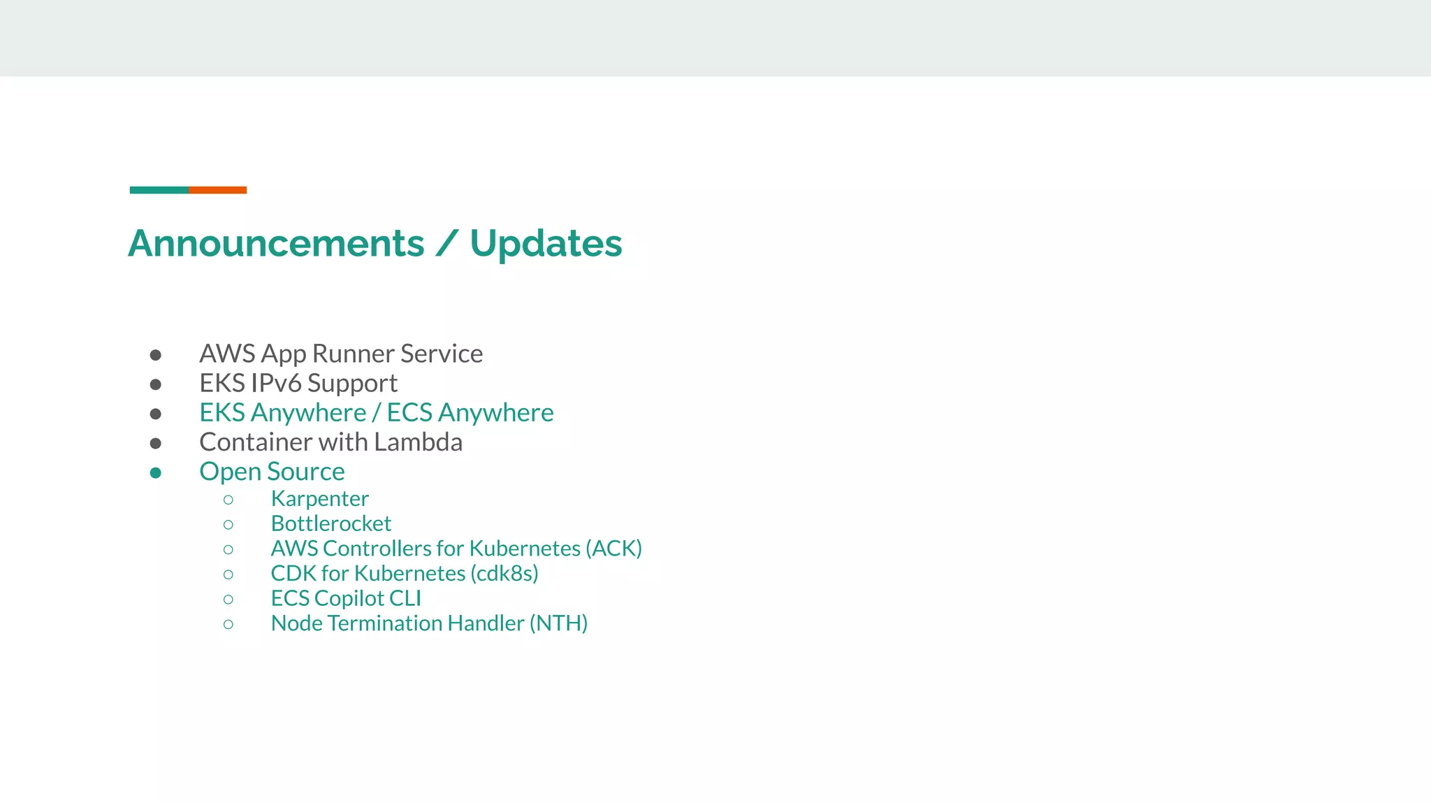 Announcements / Updates
● AWS App Runner Service
● EKS IPv6 Support
● EKS Anywhere / ECS Anywhere
● Container with Lambda
● Open Source
○ Karpenter
○ Bottlerocket
○ AWS Controllers for Kubernetes (ACK)
○ CDK for Kubernetes (cdk8s)
○ ECS Copilot CLI
○ Node Termination Handler (NTH)
 