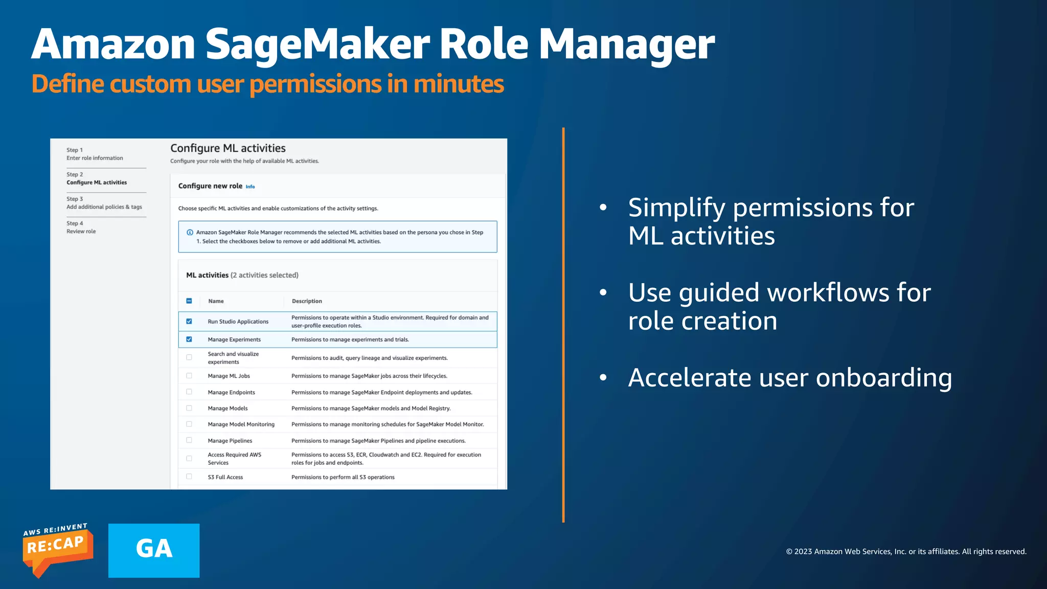 © 2023 Amazon Web Services, Inc. or its affiliates. All rights reserved.
GA
Amazon SageMaker Role Manager
Define custom user permissions in minutes
• Simplify permissions for
ML activities
• Use guided workflows for
role creation
• Accelerate user onboarding
 