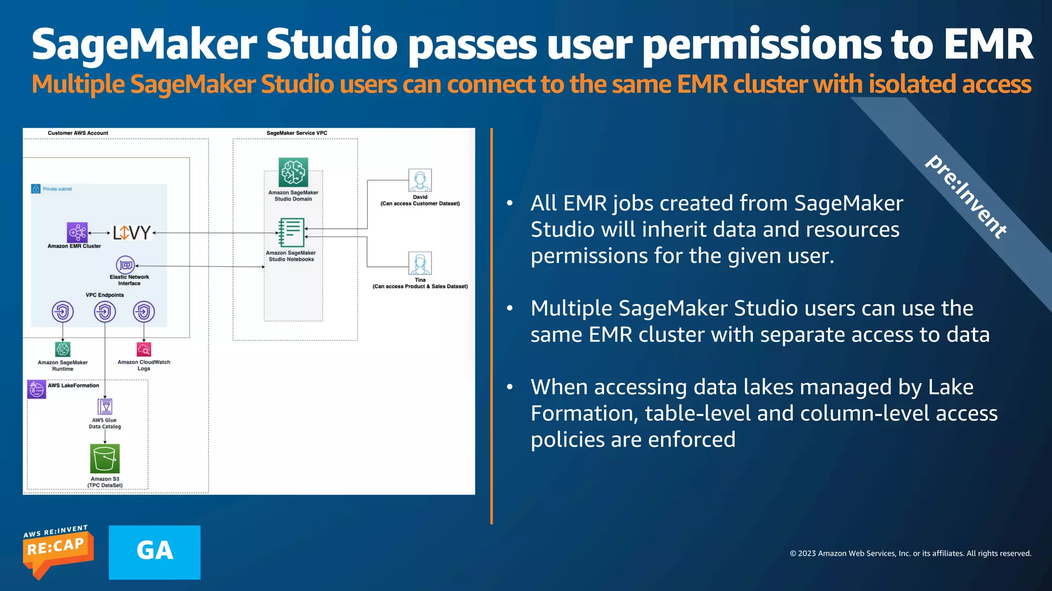 © 2023 Amazon Web Services, Inc. or its affiliates. All rights reserved.
GA
SageMaker Studio passes user permissions to EMR
Multiple SageMaker Studio users can connect to the same EMR cluster with isolated access
• All EMR jobs created from SageMaker
Studio will inherit data and resources
permissions for the given user.
• Multiple SageMaker Studio users can use the
same EMR cluster with separate access to data
• When accessing data lakes managed by Lake
Formation, table-level and column-level access
policies are enforced
p
r
e
:
I
n
v
e
n
t
 