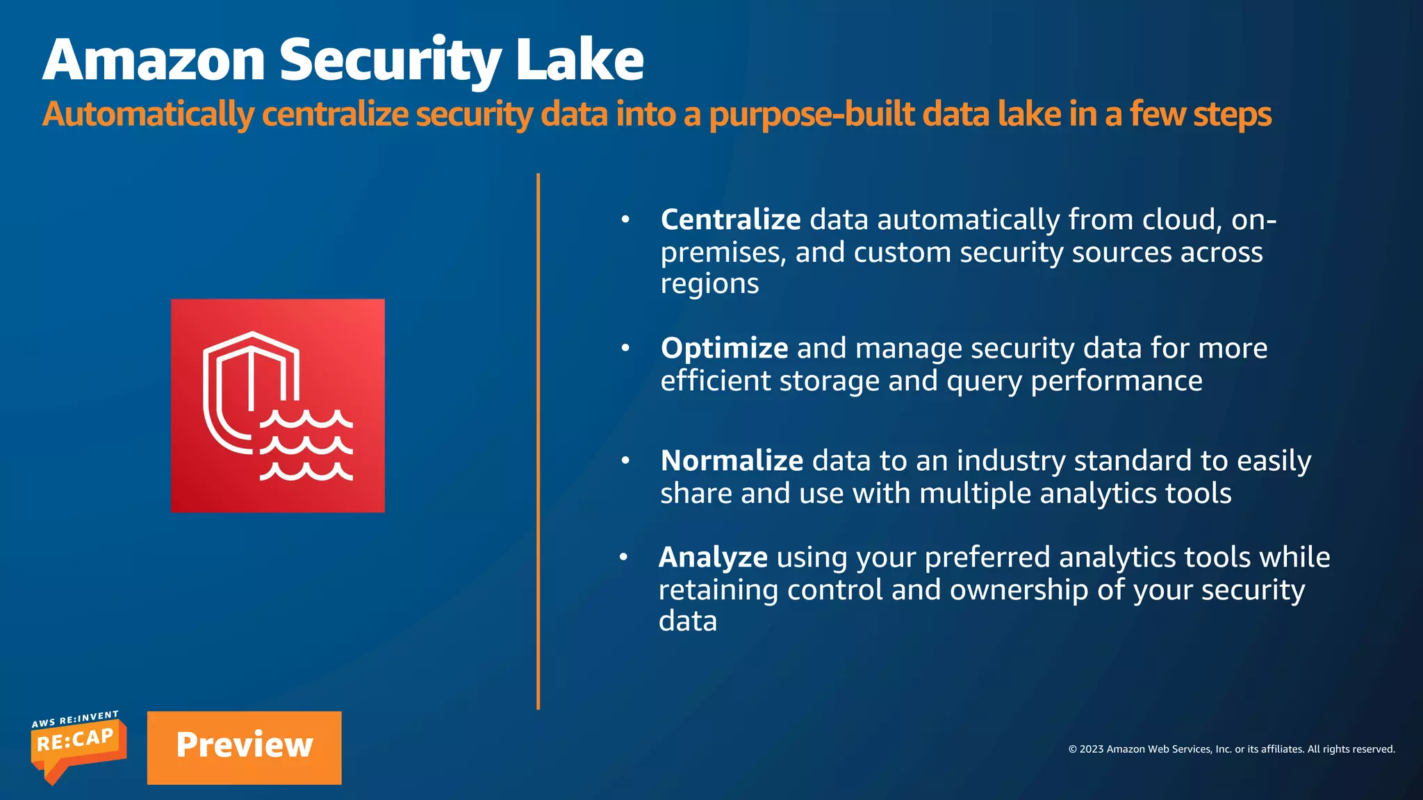 © 2023 Amazon Web Services, Inc. or its affiliates. All rights reserved.
Preview
Amazon Security Lake
Automatically centralize security data into a purpose-built data lake in a few steps
 