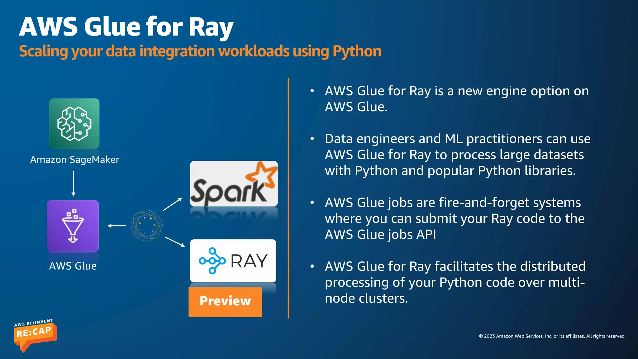 © 2023 Amazon Web Services, Inc. or its affiliates. All rights reserved.
AWS Glue for Ray
Scaling your data integration workloads using Python
• AWS Glue for Ray is a new engine option on
AWS Glue.
• Data engineers and ML practitioners can use
AWS Glue for Ray to process large datasets
with Python and popular Python libraries.
• AWS Glue jobs are fire-and-forget systems
where you can submit your Ray code to the
AWS Glue jobs API
• AWS Glue for Ray facilitates the distributed
processing of your Python code over multi-
node clusters.
AWS Glue
Amazon SageMaker
Preview
 