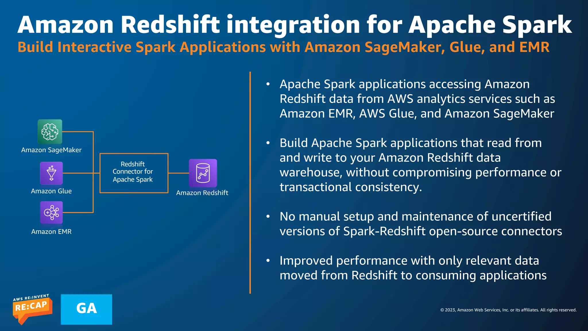 © 2023, Amazon Web Services, Inc. or its affiliates. All rights reserved.
GA
Amazon Redshift integration for Apache Spark
Build Interactive Spark Applications with Amazon SageMaker, Glue, and EMR
Redshift
Connector for
Apache Spark
Amazon Redshift
Amazon Glue
Amazon EMR
• Apache Spark applications accessing Amazon
Redshift data from AWS analytics services such as
Amazon EMR, AWS Glue, and Amazon SageMaker
• Build Apache Spark applications that read from
and write to your Amazon Redshift data
warehouse, without compromising performance or
transactional consistency.
• No manual setup and maintenance of uncertified
versions of Spark-Redshift open-source connectors
• Improved performance with only relevant data
moved from Redshift to consuming applications
Amazon SageMaker
 