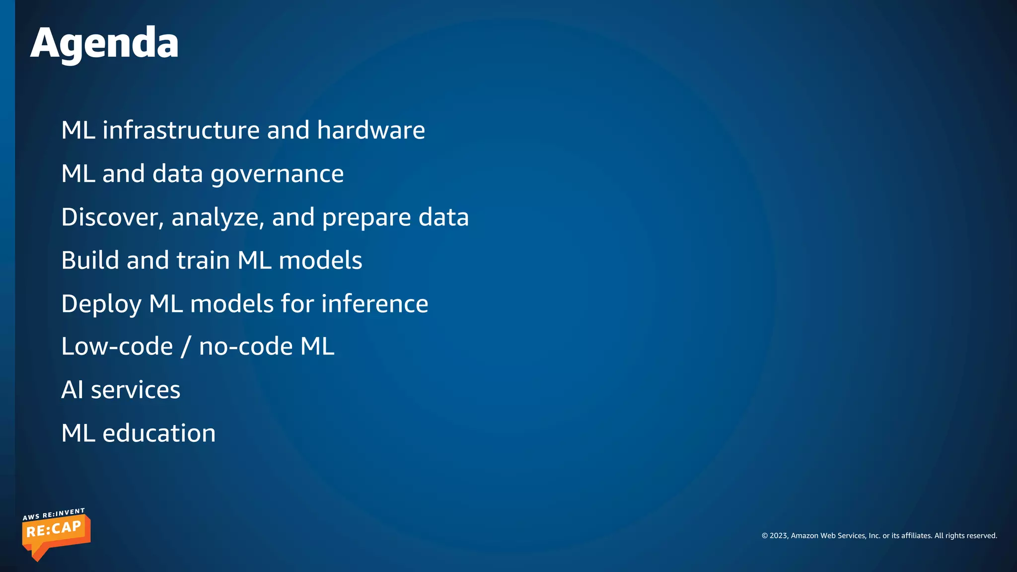 © 2023, Amazon Web Services, Inc. or its affiliates. All rights reserved.
Agenda
ML infrastructure and hardware
ML and data governance
Discover, analyze, and prepare data
Build and train ML models
Deploy ML models for inference
Low-code / no-code ML
AI services
ML education
 