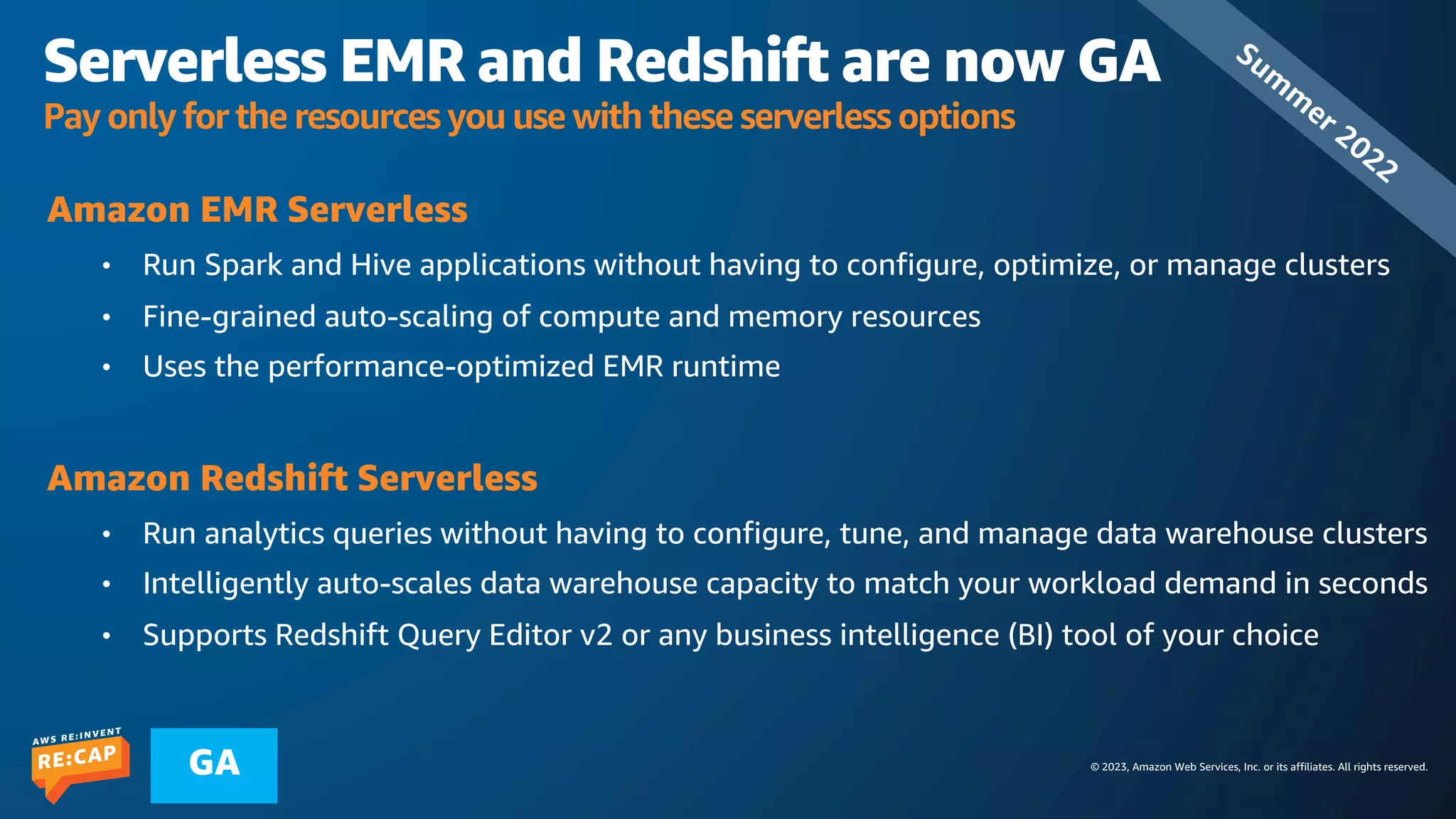 © 2023, Amazon Web Services, Inc. or its affiliates. All rights reserved.
GA
Serverless EMR and Redshift are now GA
Pay only for the resources you use with these serverless options
Amazon EMR Serverless
• Run Spark and Hive applications without having to configure, optimize, or manage clusters
• Fine-grained auto-scaling of compute and memory resources
• Uses the performance-optimized EMR runtime
Amazon Redshift Serverless
• Run analytics queries without having to configure, tune, and manage data warehouse clusters
• Intelligently auto-scales data warehouse capacity to match your workload demand in seconds
• Supports Redshift Query Editor v2 or any business intelligence (BI) tool of your choice
Sum
m
er 2022
 