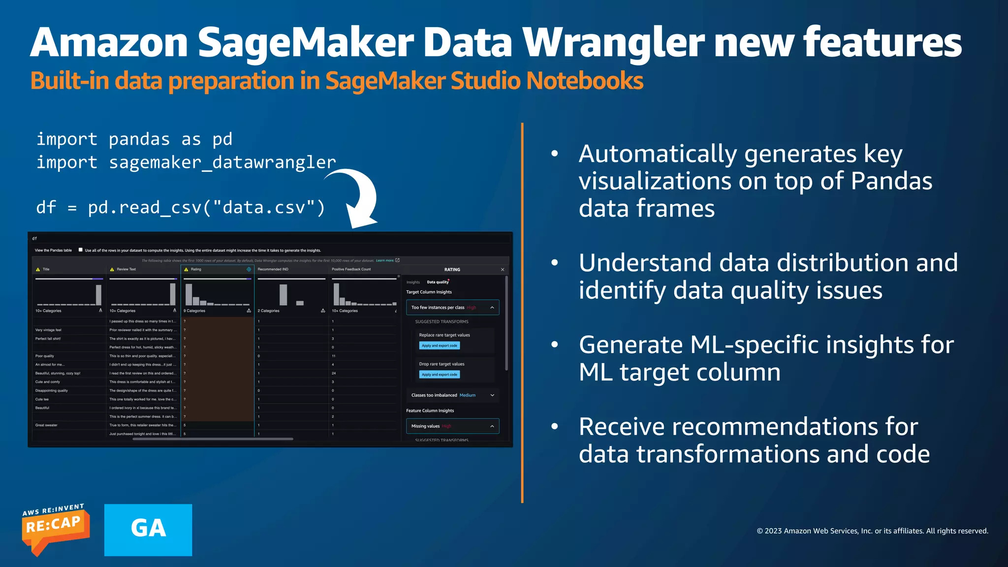 © 2023 Amazon Web Services, Inc. or its affiliates. All rights reserved.
GA
Amazon SageMaker Data Wrangler new features
Built-in data preparation in SageMaker Studio Notebooks
• Automatically generates key
visualizations on top of Pandas
data frames
• Understand data distribution and
identify data quality issues
• Generate ML-specific insights for
ML target column
• Receive recommendations for
data transformations and code
import pandas as pd
import sagemaker_datawrangler
df = pd.read_csv("data.csv")
 