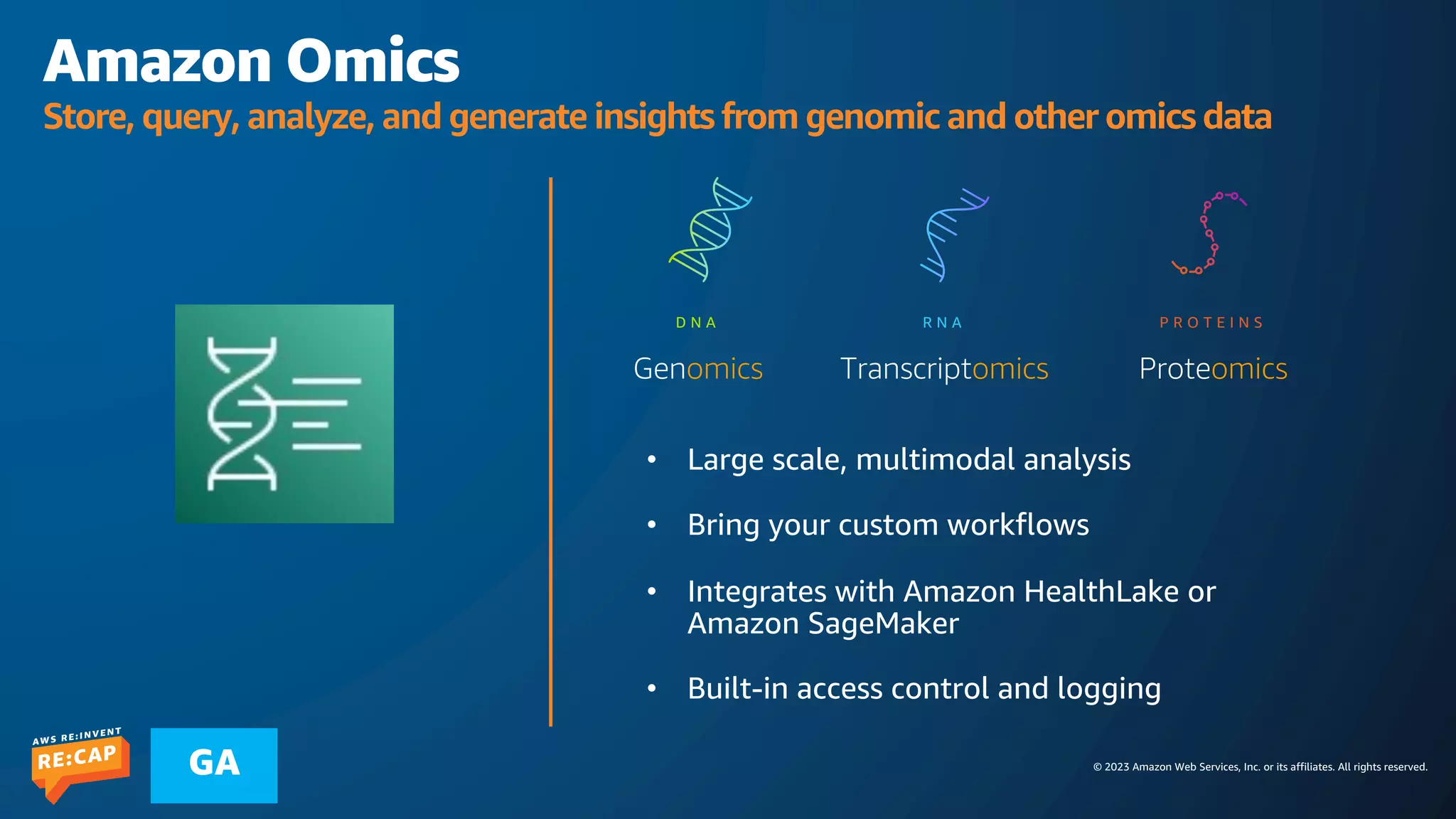 © 2023 Amazon Web Services, Inc. or its affiliates. All rights reserved.
GA
Amazon Omics
Store, query, analyze, and generate insights from genomic and other omics data
• Built-in access control and logging
D N A R N A P R O T E I N S
Genomics Transcriptomics Proteomics
 