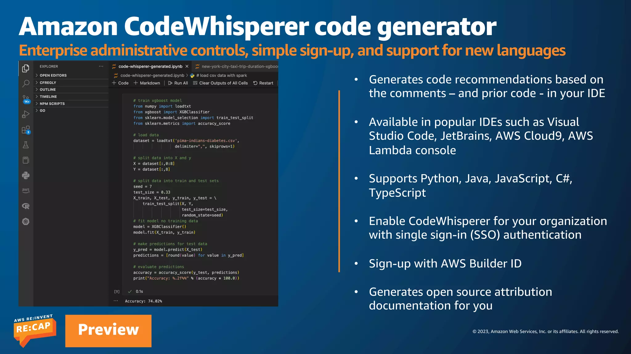 © 2023, Amazon Web Services, Inc. or its affiliates. All rights reserved.
Preview
Amazon CodeWhisperer code generator
Enterprise administrative controls, simple sign-up, and support for new languages
• Generates code recommendations based on
the comments – and prior code - in your IDE
• Available in popular IDEs such as Visual
Studio Code, JetBrains, AWS Cloud9, AWS
Lambda console
• Supports Python, Java, JavaScript, C#,
TypeScript
• Enable CodeWhisperer for your organization
with single sign-in (SSO) authentication
• Sign-up with AWS Builder ID
• Generates open source attribution
documentation for you
 