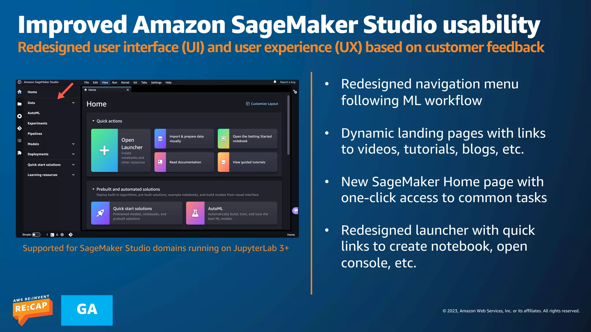 © 2023, Amazon Web Services, Inc. or its affiliates. All rights reserved.
GA
Improved Amazon SageMaker Studio usability
Redesigned user interface (UI) and user experience (UX) based on customer feedback
• Redesigned navigation menu
following ML workflow
• Dynamic landing pages with links
to videos, tutorials, blogs, etc.
• New SageMaker Home page with
one-click access to common tasks
• Redesigned launcher with quick
links to create notebook, open
console, etc.
Supported for SageMaker Studio domains running on JupyterLab 3+
 