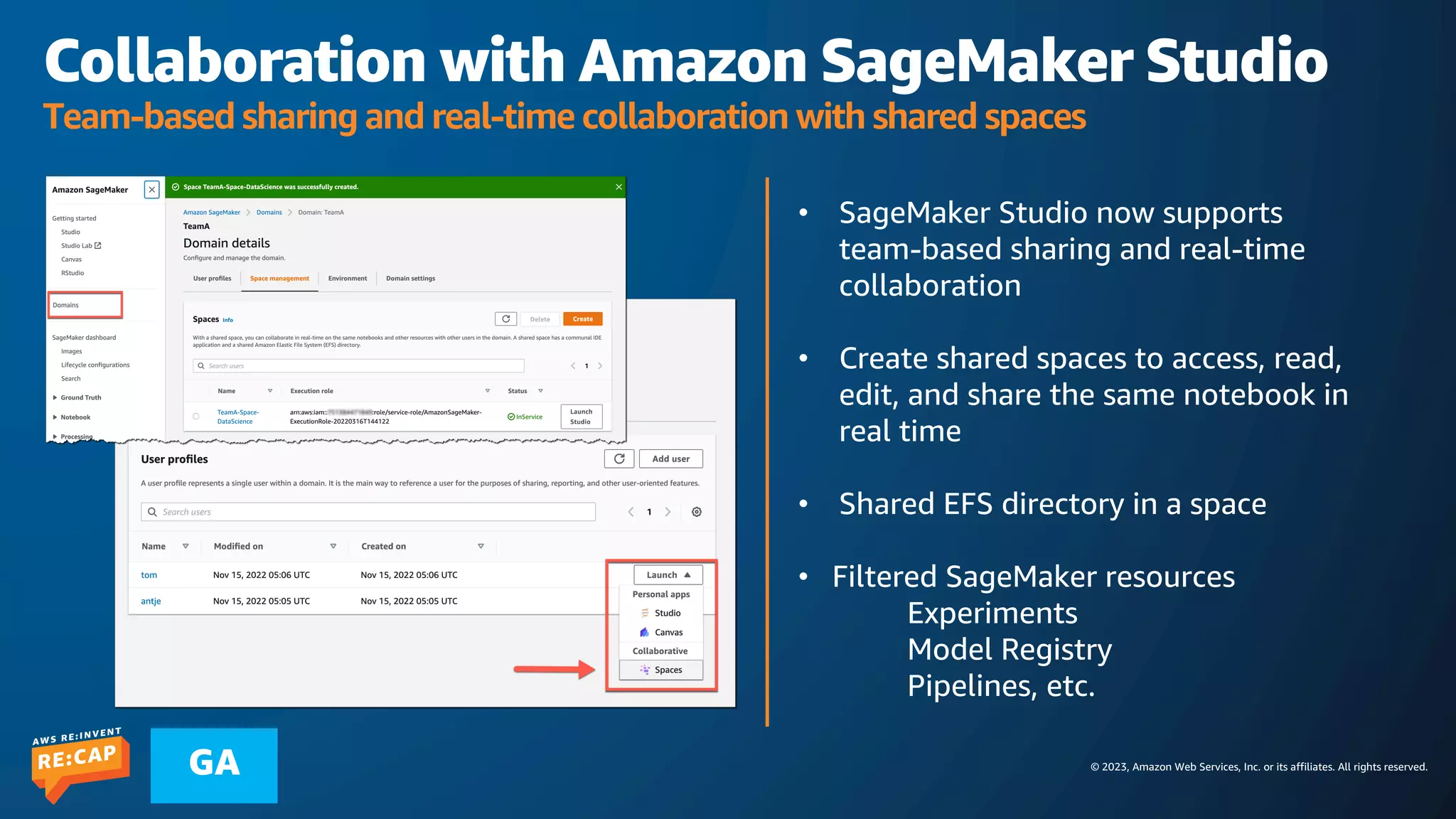 © 2023, Amazon Web Services, Inc. or its affiliates. All rights reserved.
GA
Collaboration with Amazon SageMaker Studio
Team-based sharing and real-time collaboration with shared spaces
• SageMaker Studio now supports
team-based sharing and real-time
collaboration
• Create shared spaces to access, read,
edit, and share the same notebook in
real time
• Shared EFS directory in a space
• Filtered SageMaker resources
Experiments
Model Registry
Pipelines, etc.
 