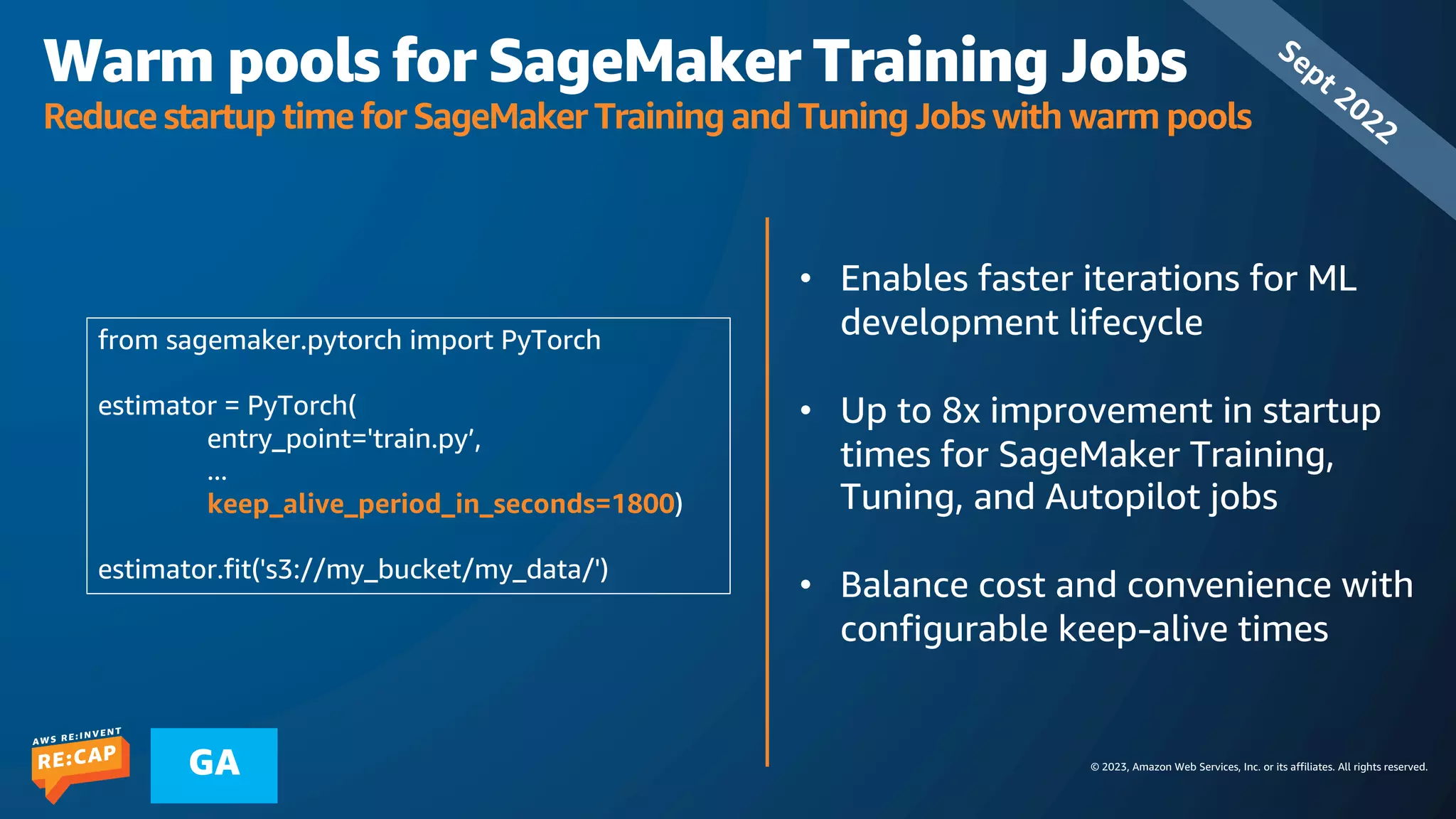 © 2023, Amazon Web Services, Inc. or its affiliates. All rights reserved.
GA
Warm pools for SageMaker Training Jobs
Reduce startup time for SageMaker Training and Tuning Jobs with warm pools
• Enables faster iterations for ML
development lifecycle
• Up to 8x improvement in startup
times for SageMaker Training,
Tuning, and Autopilot jobs
• Balance cost and convenience with
configurable keep-alive times
Sept 2022
from sagemaker.pytorch import PyTorch
estimator = PyTorch(
entry_point='train.py’,
...
keep_alive_period_in_seconds=1800)
estimator.fit('s3://my_bucket/my_data/')
 