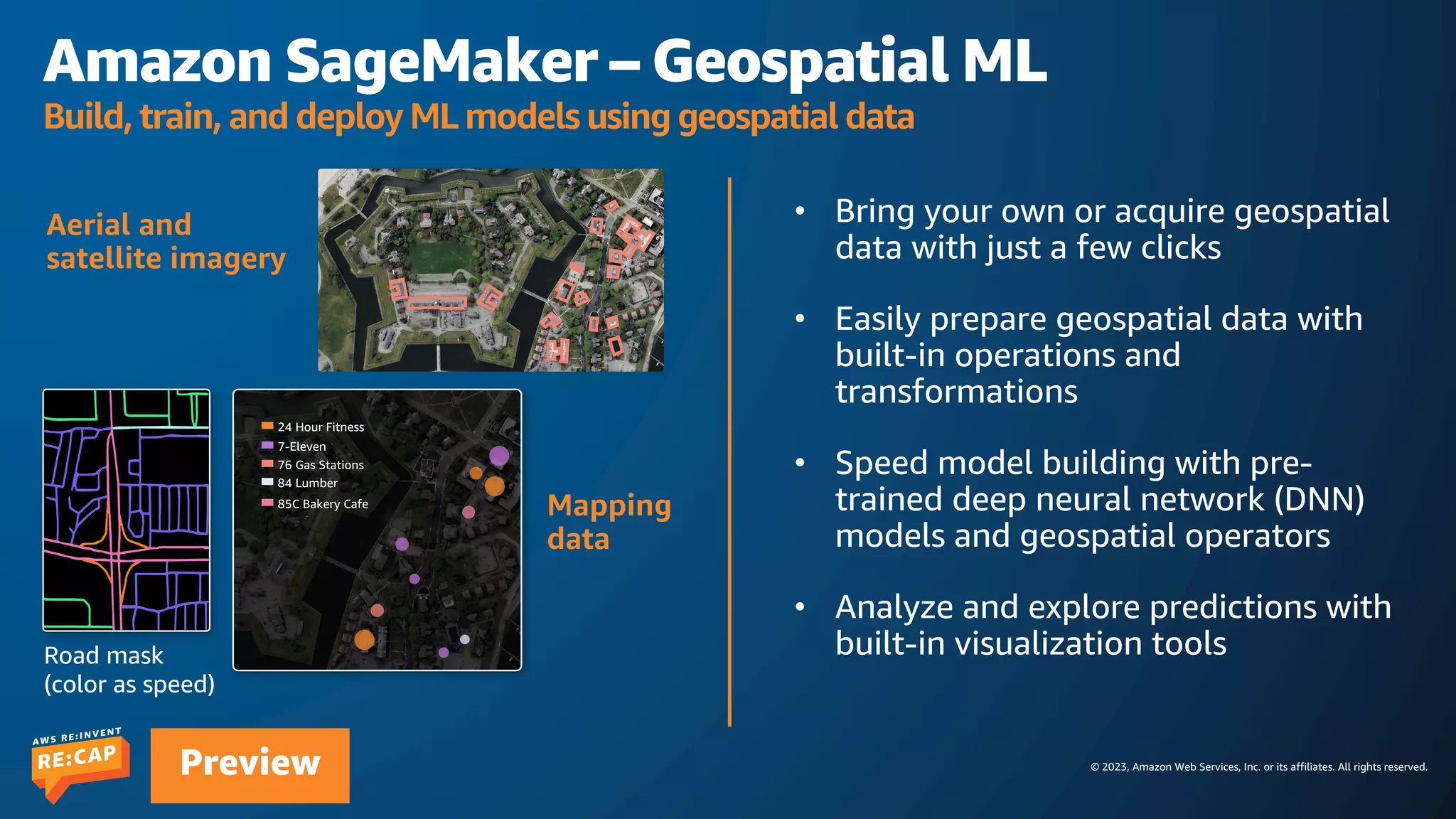 © 2023, Amazon Web Services, Inc. or its affiliates. All rights reserved.
Preview
• Bring your own or acquire geospatial
data with just a few clicks
• Easily prepare geospatial data with
built-in operations and
transformations
• Speed model building with pre-
trained deep neural network (DNN)
models and geospatial operators
• Analyze and explore predictions with
built-in visualization tools
Amazon SageMaker – Geospatial ML
Build, train, and deploy ML models using geospatial data
Aerial and
satellite imagery
Mapping
data
Road mask
(color as speed)
24 Hour Fitness
7-Eleven
76 Gas Stations
84 Lumber
85C Bakery Cafe
 