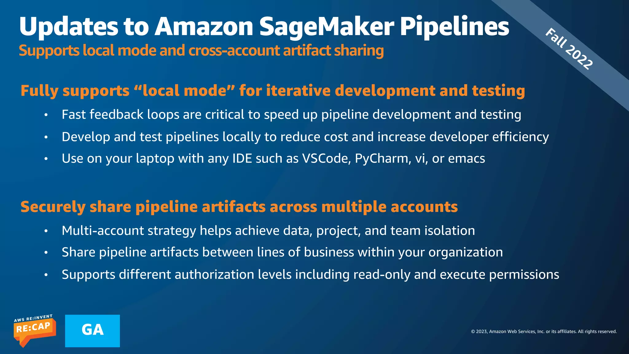 © 2023, Amazon Web Services, Inc. or its affiliates. All rights reserved.
GA
Updates to Amazon SageMaker Pipelines
Supports local mode and cross-account artifact sharing
Fully supports “local mode” for iterative development and testing
• Fast feedback loops are critical to speed up pipeline development and testing
• Develop and test pipelines locally to reduce cost and increase developer efficiency
• Use on your laptop with any IDE such as VSCode, PyCharm, vi, or emacs
Securely share pipeline artifacts across multiple accounts
• Multi-account strategy helps achieve data, project, and team isolation
• Share pipeline artifacts between lines of business within your organization
• Supports different authorization levels including read-only and execute permissions
Fall 2022
 