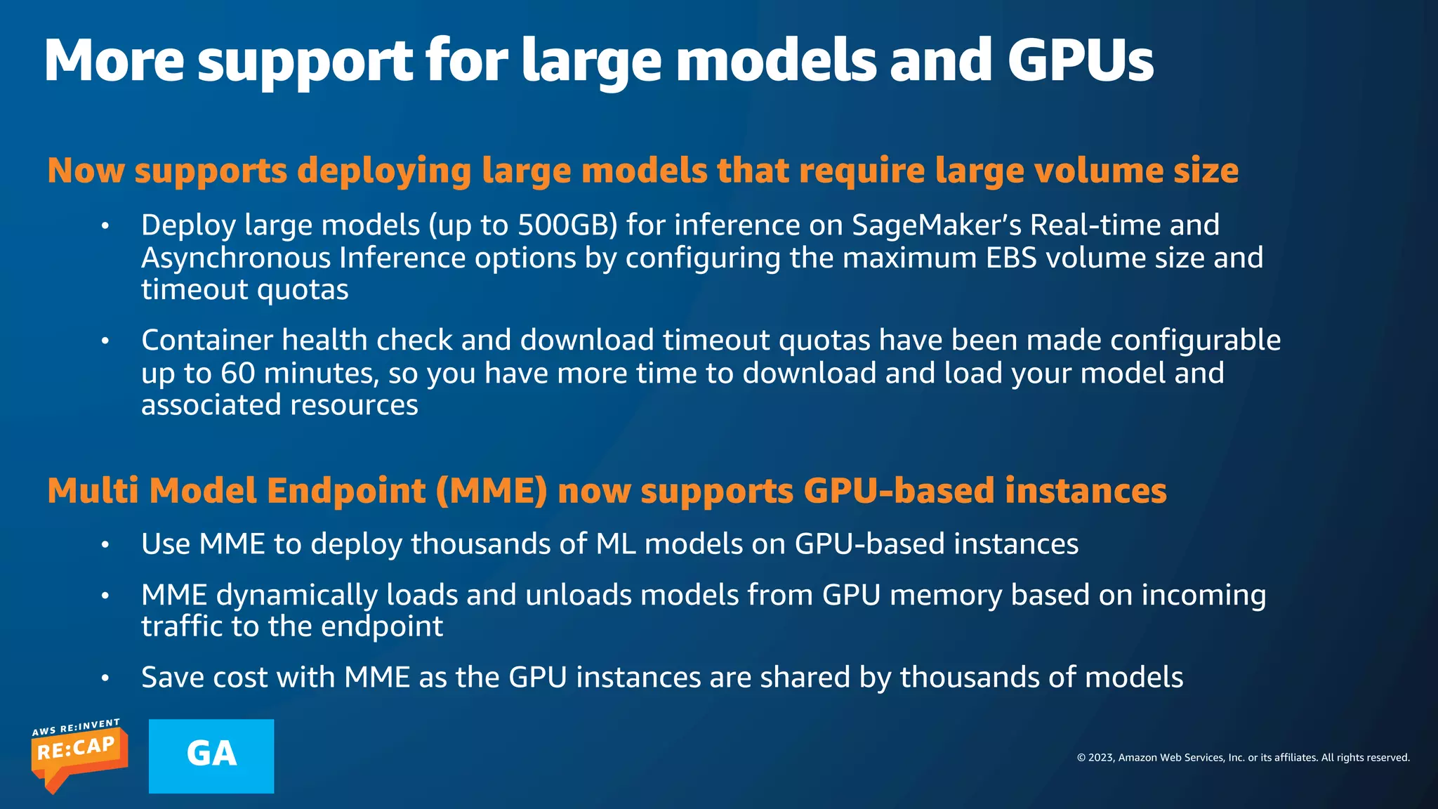 © 2023, Amazon Web Services, Inc. or its affiliates. All rights reserved.
GA
More support for large models and GPUs
Now supports deploying large models that require large volume size
• Deploy large models (up to 500GB) for inference on SageMaker’s Real-time and
Asynchronous Inference options by configuring the maximum EBS volume size and
timeout quotas
• Container health check and download timeout quotas have been made configurable
up to 60 minutes, so you have more time to download and load your model and
associated resources
Multi Model Endpoint (MME) now supports GPU-based instances
• Use MME to deploy thousands of ML models on GPU-based instances
• MME dynamically loads and unloads models from GPU memory based on incoming
traffic to the endpoint
• Save cost with MME as the GPU instances are shared by thousands of models
 