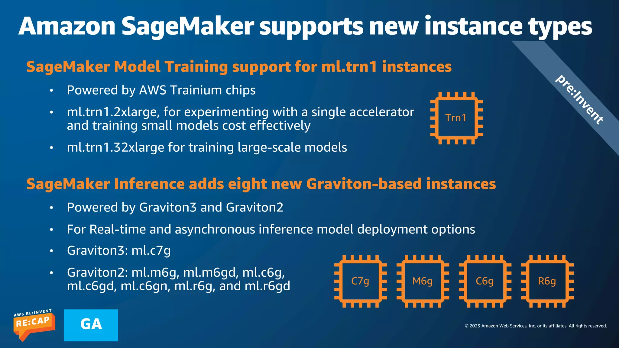 © 2023 Amazon Web Services, Inc. or its affiliates. All rights reserved.
GA
Amazon SageMaker supports new instance types
SageMaker Model Training support for ml.trn1 instances
• Powered by AWS Trainium chips
• ml.trn1.2xlarge, for experimenting with a single accelerator
and training small models cost effectively
• ml.trn1.32xlarge for training large-scale models
SageMaker Inference adds eight new Graviton-based instances
• Powered by Graviton3 and Graviton2
• For Real-time and asynchronous inference model deployment options
• Graviton3: ml.c7g
• Graviton2: ml.m6g, ml.m6gd, ml.c6g,
ml.c6gd, ml.c6gn, ml.r6g, and ml.r6gd
Trn1
C7g M6g C6g R6g
p
r
e
:
I
n
v
e
n
t
 