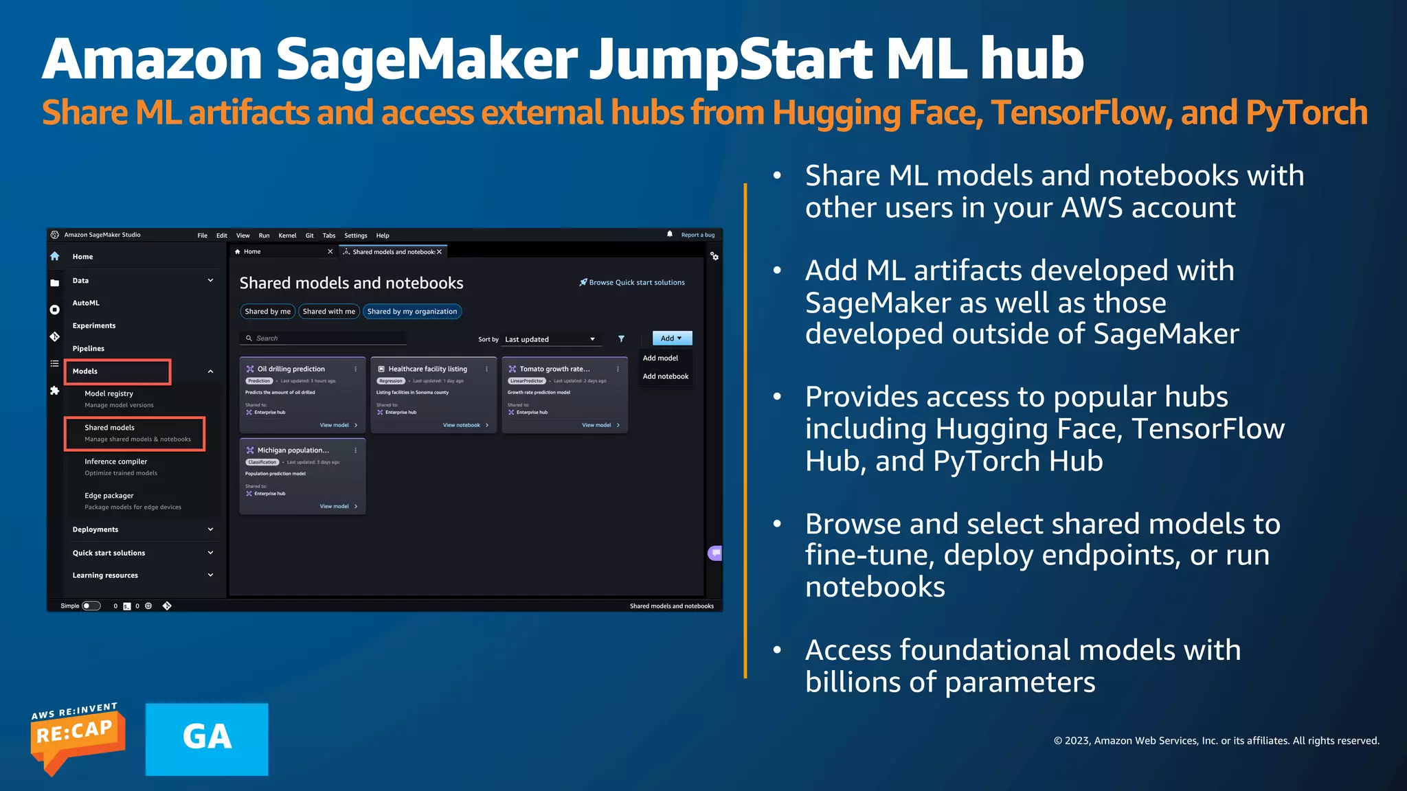 © 2023, Amazon Web Services, Inc. or its affiliates. All rights reserved.
GA
Amazon SageMaker JumpStart ML hub
Share ML artifacts and access external hubs from Hugging Face, TensorFlow, and PyTorch
• Share ML models and notebooks with
other users in your AWS account
• Add ML artifacts developed with
SageMaker as well as those
developed outside of SageMaker
• Provides access to popular hubs
including Hugging Face, TensorFlow
Hub, and PyTorch Hub
• Browse and select shared models to
fine-tune, deploy endpoints, or run
notebooks
• Access foundational models with
billions of parameters
 