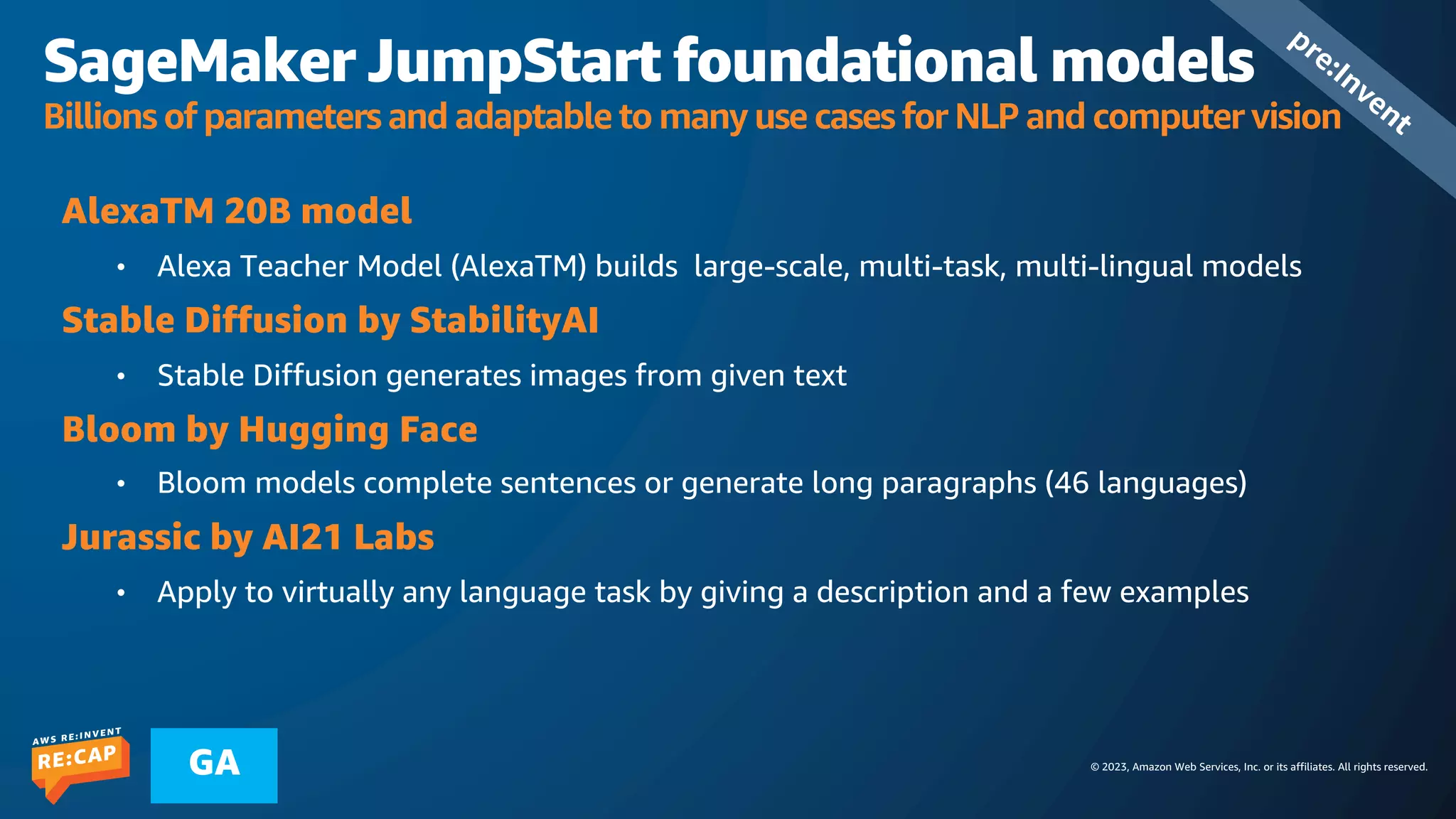 © 2023, Amazon Web Services, Inc. or its affiliates. All rights reserved.
GA
SageMaker JumpStart foundational models
Billions of parameters and adaptable to many use cases for NLP and computer vision
AlexaTM 20B model
• Alexa Teacher Model (AlexaTM) builds large-scale, multi-task, multi-lingual models
Stable Diffusion by StabilityAI
• Stable Diffusion generates images from given text
Bloom by Hugging Face
• Bloom models complete sentences or generate long paragraphs (46 languages)
Jurassic by AI21 Labs
• Apply to virtually any language task by giving a description and a few examples
pre:Invent
 