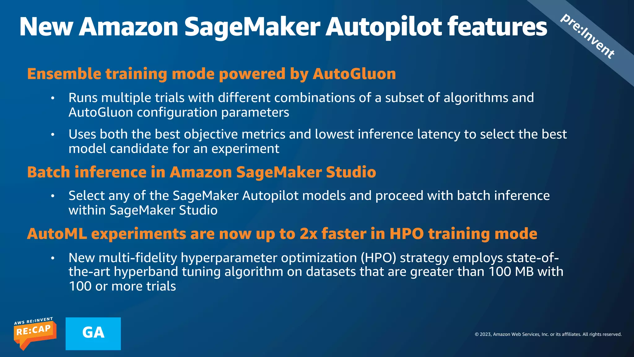 © 2023, Amazon Web Services, Inc. or its affiliates. All rights reserved.
GA
New Amazon SageMaker Autopilot features
pre:Invent
Ensemble training mode powered by AutoGluon
• Runs multiple trials with different combinations of a subset of algorithms and
AutoGluon configuration parameters
• Uses both the best objective metrics and lowest inference latency to select the best
model candidate for an experiment
Batch inference in Amazon SageMaker Studio
• Select any of the SageMaker Autopilot models and proceed with batch inference
within SageMaker Studio
AutoML experiments are now up to 2x faster in HPO training mode
• New multi-fidelity hyperparameter optimization (HPO) strategy employs state-of-
the-art hyperband tuning algorithm on datasets that are greater than 100 MB with
100 or more trials
 