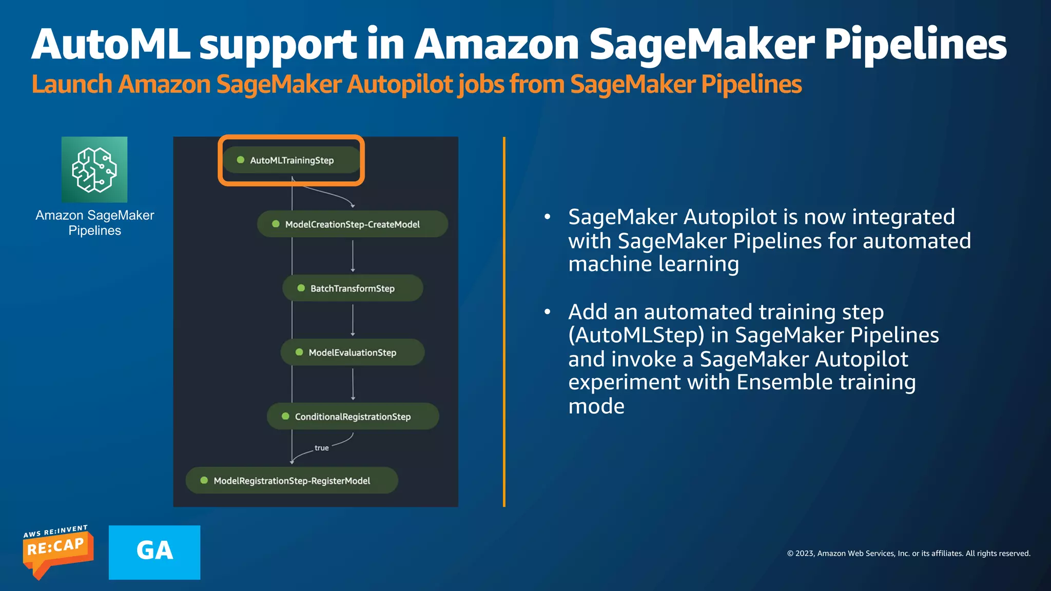© 2023, Amazon Web Services, Inc. or its affiliates. All rights reserved.
GA
AutoML support in Amazon SageMaker Pipelines
Launch Amazon SageMaker Autopilot jobs from SageMaker Pipelines
• SageMaker Autopilot is now integrated
with SageMaker Pipelines for automated
machine learning
• Add an automated training step
(AutoMLStep) in SageMaker Pipelines
and invoke a SageMaker Autopilot
experiment with Ensemble training
mode
Amazon SageMaker
Pipelines
 