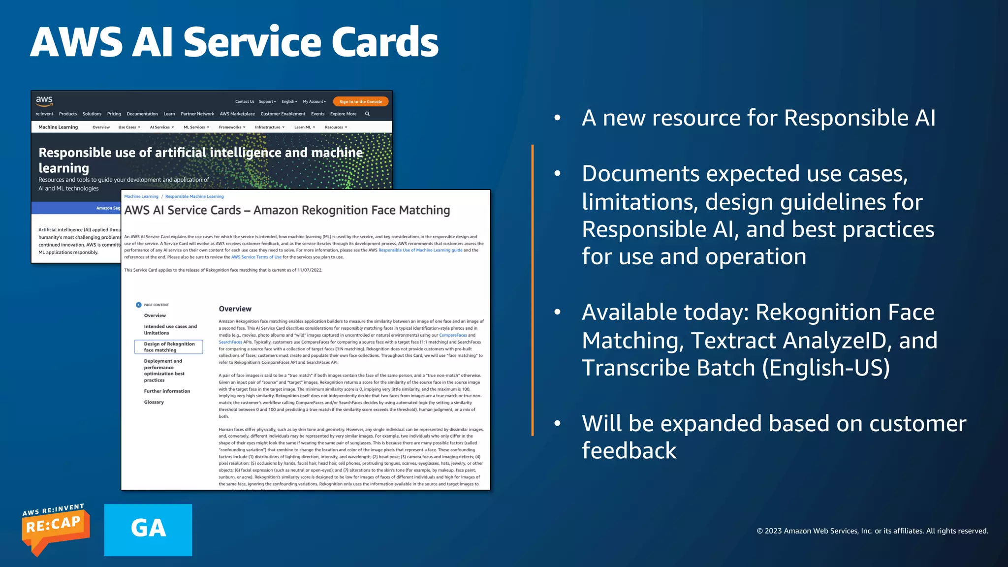 © 2023 Amazon Web Services, Inc. or its affiliates. All rights reserved.
GA
AWS AI Service Cards
• A new resource for Responsible AI
• Documents expected use cases,
limitations, design guidelines for
Responsible AI, and best practices
for use and operation
• Available today: Rekognition Face
Matching, Textract AnalyzeID, and
Transcribe Batch (English-US)
• Will be expanded based on customer
feedback
 