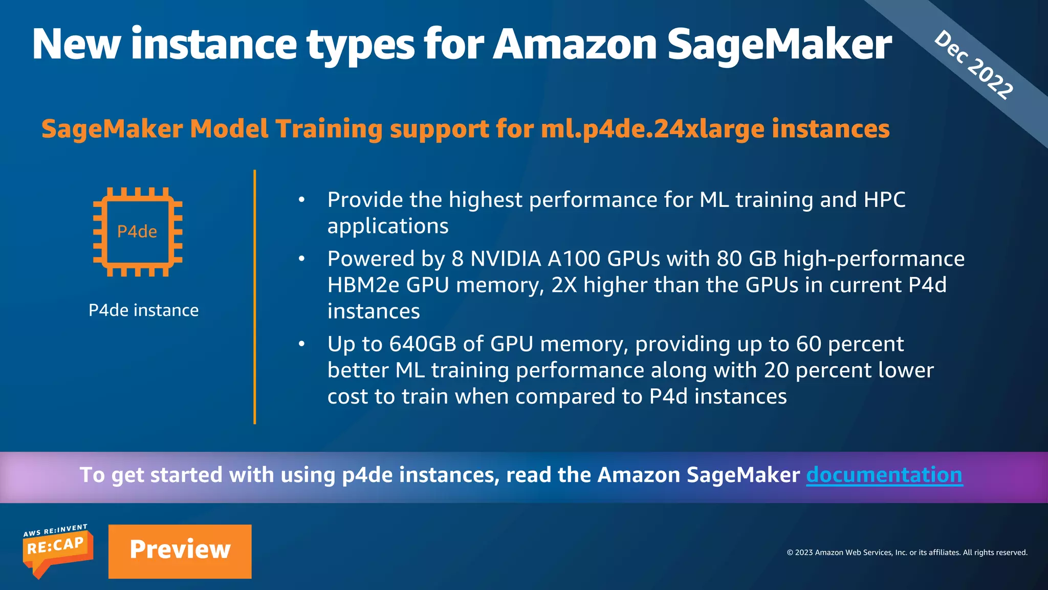 © 2023 Amazon Web Services, Inc. or its affiliates. All rights reserved.
Preview
New instance types for Amazon SageMaker
P4de instance
documentation
P4de
• Provide the highest performance for ML training and HPC
applications
• Powered by 8 NVIDIA A100 GPUs with 80 GB high-performance
HBM2e GPU memory, 2X higher than the GPUs in current P4d
instances
• Up to 640GB of GPU memory, providing up to 60 percent
better ML training performance along with 20 percent lower
cost to train when compared to P4d instances
SageMaker Model Training support for ml.p4de.24xlarge instances
Dec 2022
 