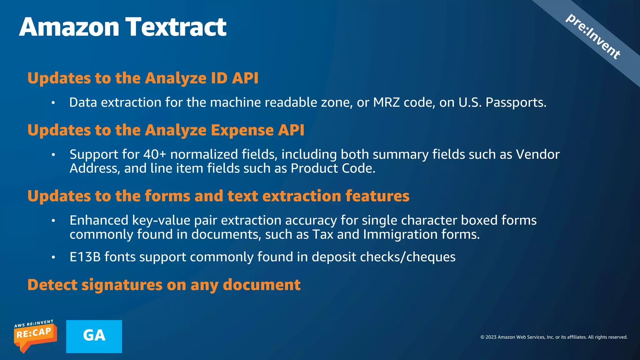 © 2023 Amazon Web Services, Inc. or its affiliates. All rights reserved.
GA
Amazon Textract
pre:Invent
Updates to the Analyze ID API
• Data extraction for the machine readable zone, or MRZ code, on U.S. Passports.
Updates to the Analyze Expense API
• Support for 40+ normalized fields, including both summary fields such as Vendor
Address, and line item fields such as Product Code.
Updates to the forms and text extraction features
• Enhanced key-value pair extraction accuracy for single character boxed forms
commonly found in documents, such as Tax and Immigration forms.
• E13B fonts support commonly found in deposit checks/cheques
Detect signatures on any document
 