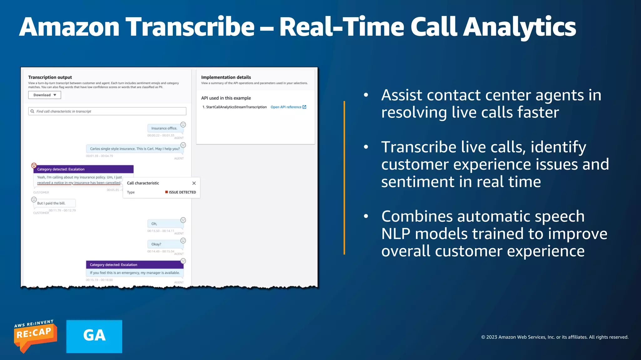 © 2023 Amazon Web Services, Inc. or its affiliates. All rights reserved.
GA
Amazon Transcribe – Real-Time Call Analytics
• Assist contact center agents in
resolving live calls faster
• Transcribe live calls, identify
customer experience issues and
sentiment in real time
• Combines automatic speech
NLP models trained to improve
overall customer experience
 