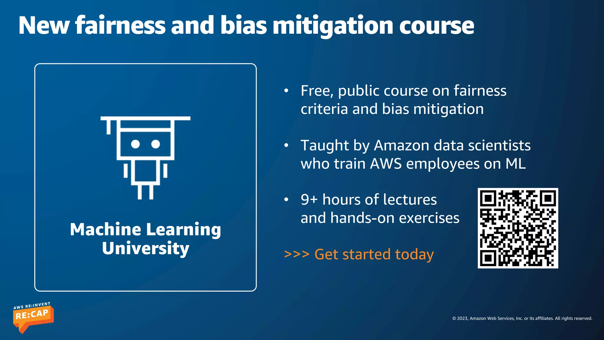 © 2023, Amazon Web Services, Inc. or its affiliates. All rights reserved.
New fairness and bias mitigation course
• Free, public course on fairness
criteria and bias mitigation
• Taught by Amazon data scientists
who train AWS employees on ML
• 9+ hours of lectures
and hands-on exercises
>>> Get started today
Machine Learning
University
 
