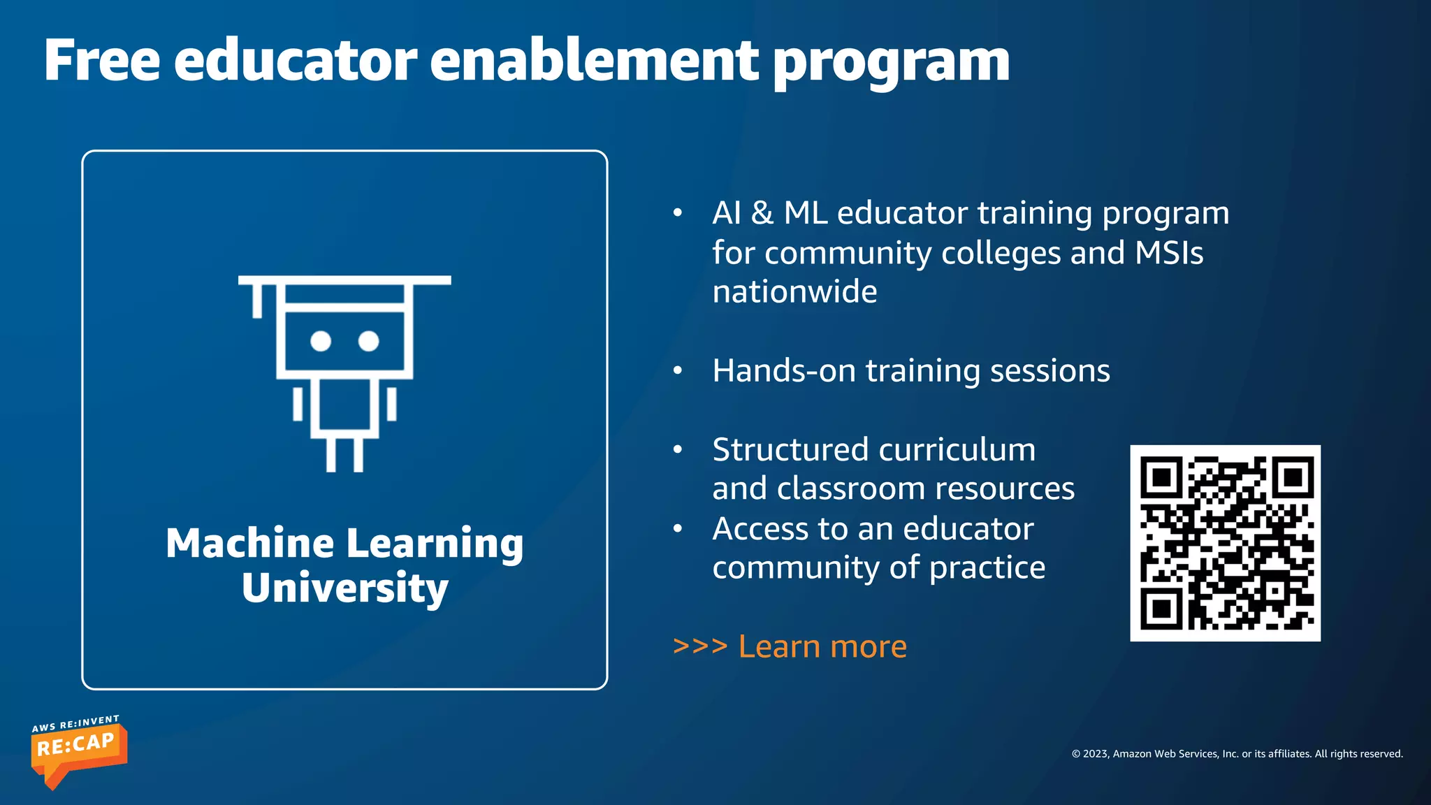 © 2023, Amazon Web Services, Inc. or its affiliates. All rights reserved.
Free educator enablement program
• AI & ML educator training program
for community colleges and MSIs
nationwide
• Hands-on training sessions
• Structured curriculum
and classroom resources
• Access to an educator
community of practice
>>> Learn more
Machine Learning
University
 