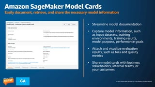 © 2023 Amazon Web Services, Inc. or its affiliates. All rights reserved.
GA
Amazon SageMaker Model Cards
Easily document, retrieve, and share the necessary model information
• Streamline model documentation
• Capture model information, such
as input datasets, training
environments, training results,
model purpose, performance goals
• Attach and visualize evaluation
results, such as bias and quality
metrics
• Share model cards with business
stakeholders, internal teams, or
your customers
 
