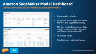 © 2023 Amazon Web Services, Inc. or its affiliates. All rights reserved.
GA
Amazon SageMaker Model Dashboard
Unified view across all your models to audit performance
• Track model behavior
• Integrates with SageMaker Model
Monitor and SageMaker Clarify
• Monitor model behavior for data
quality, model quality, bias drift,
and feature attribution drift
• Automate alerts
• Troubleshoot model deviations
 