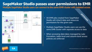 © 2023 Amazon Web Services, Inc. or its affiliates. All rights reserved.
GA
SageMaker Studio passes user permissions to EMR
Multiple SageMaker Studio users can connect to the same EMR cluster with isolated access
• All EMR jobs created from SageMaker
Studio will inherit data and resources
permissions for the given user.
• Multiple SageMaker Studio users can use the
same EMR cluster with separate access to data
• When accessing data lakes managed by Lake
Formation, table-level and column-level access
policies are enforced
p
r
e
:
I
n
v
e
n
t
 
