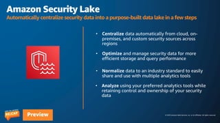 © 2023 Amazon Web Services, Inc. or its affiliates. All rights reserved.
Preview
Amazon Security Lake
Automatically centralize security data into a purpose-built data lake in a few steps
 