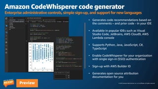 © 2023 Amazon Web Services, Inc. or its affiliates. All rights reserved.
Preview
Amazon CodeWhisperer code generator
Enterprise administrative controls, simple sign-up, and support for new languages
• Generates code recommendations based on
the comments – and prior code - in your IDE
• Available in popular IDEs such as Visual
Studio Code, JetBrains, AWS Cloud9, AWS
Lambda console
• Supports Python, Java, JavaScript, C#,
TypeScript
• Enable CodeWhisperer for your organization
with single sign-in (SSO) authentication
• Sign-up with AWS Builder ID
• Generates open source attribution
documentation for you
 