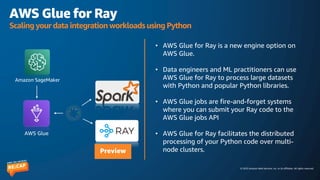 © 2023 Amazon Web Services, Inc. or its affiliates. All rights reserved.
AWS Glue for Ray
Scaling your data integration workloads using Python
• AWS Glue for Ray is a new engine option on
AWS Glue.
• Data engineers and ML practitioners can use
AWS Glue for Ray to process large datasets
with Python and popular Python libraries.
• AWS Glue jobs are fire-and-forget systems
where you can submit your Ray code to the
AWS Glue jobs API
• AWS Glue for Ray facilitates the distributed
processing of your Python code over multi-
node clusters.
AWS Glue
Amazon SageMaker
Preview
 