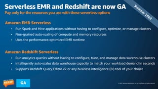 © 2023, Amazon Web Services, Inc. or its affiliates. All rights reserved.
GA
Serverless EMR and Redshift are now GA
Pay only for the resources you use with these serverless options
Amazon EMR Serverless
• Run Spark and Hive applications without having to configure, optimize, or manage clusters
• Fine-grained auto-scaling of compute and memory resources
• Uses the performance-optimized EMR runtime
Amazon Redshift Serverless
• Run analytics queries without having to configure, tune, and manage data warehouse clusters
• Intelligently auto-scales data warehouse capacity to match your workload demand in seconds
• Supports Redshift Query Editor v2 or any business intelligence (BI) tool of your choice
Sum
m
er 2022
 