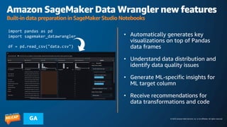© 2023 Amazon Web Services, Inc. or its affiliates. All rights reserved.
GA
Amazon SageMaker Data Wrangler new features
Built-in data preparation in SageMaker Studio Notebooks
• Automatically generates key
visualizations on top of Pandas
data frames
• Understand data distribution and
identify data quality issues
• Generate ML-specific insights for
ML target column
• Receive recommendations for
data transformations and code
import pandas as pd
import sagemaker_datawrangler
df = pd.read_csv("data.csv")
 