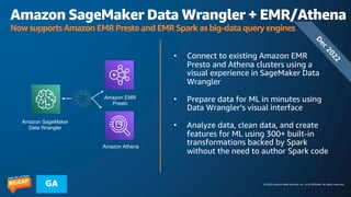 © 2023 Amazon Web Services, Inc. or its affiliates. All rights reserved.
GA
Amazon SageMaker Data Wrangler + EMR/Athena
Now supports Amazon EMR Presto and EMR Spark as big-data query engines
• Connect to existing Amazon EMR
Presto and Athena clusters using a
visual experience in SageMaker Data
Wrangler
• Prepare data for ML in minutes using
Data Wrangler’s visual interface
• Analyze data, clean data, and create
features for ML using 300+ built-in
transformations backed by Spark
without the need to author Spark code
Amazon EMR
Presto
Amazon SageMaker
Data Wrangler
D
e
c
2
0
2
2
Amazon Athena
 