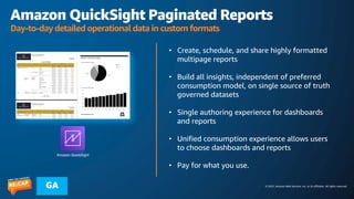 © 2023, Amazon Web Services, Inc. or its affiliates. All rights reserved.
GA
Amazon QuickSight Paginated Reports
Day-to-day detailed operational data in custom formats
• Create, schedule, and share highly formatted
multipage reports
• Build all insights, independent of preferred
consumption model, on single source of truth
governed datasets
• Single authoring experience for dashboards
and reports
• Unified consumption experience allows users
to choose dashboards and reports
• Pay for what you use.
Amazon QuickSight
 