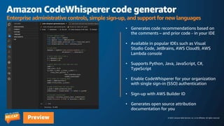 © 2023, Amazon Web Services, Inc. or its affiliates. All rights reserved.
Preview
Amazon CodeWhisperer code generator
Enterprise administrative controls, simple sign-up, and support for new languages
• Generates code recommendations based on
the comments – and prior code - in your IDE
• Available in popular IDEs such as Visual
Studio Code, JetBrains, AWS Cloud9, AWS
Lambda console
• Supports Python, Java, JavaScript, C#,
TypeScript
• Enable CodeWhisperer for your organization
with single sign-in (SSO) authentication
• Sign-up with AWS Builder ID
• Generates open source attribution
documentation for you
 