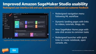 © 2023, Amazon Web Services, Inc. or its affiliates. All rights reserved.
GA
Improved Amazon SageMaker Studio usability
Redesigned user interface (UI) and user experience (UX) based on customer feedback
• Redesigned navigation menu
following ML workflow
• Dynamic landing pages with links
to videos, tutorials, blogs, etc.
• New SageMaker Home page with
one-click access to common tasks
• Redesigned launcher with quick
links to create notebook, open
console, etc.
Supported for SageMaker Studio domains running on JupyterLab 3+
 