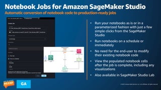 © 2023, Amazon Web Services, Inc. or its affiliates. All rights reserved.
GA
Notebook Jobs for Amazon SageMaker Studio
Automatic conversion of notebook code to production-ready jobs
• Run your notebooks as is or in a
parameterized fashion with just a few
simple clicks from the SageMaker
Studio
• Run notebooks on a schedule or
immediately
• No need for the end-user to modify
their existing notebook code
• View the populated notebook cells
after the job is complete, including any
visualizations
• Also available in SageMaker Studio Lab
 
