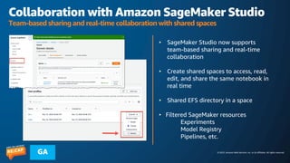 © 2023, Amazon Web Services, Inc. or its affiliates. All rights reserved.
GA
Collaboration with Amazon SageMaker Studio
Team-based sharing and real-time collaboration with shared spaces
• SageMaker Studio now supports
team-based sharing and real-time
collaboration
• Create shared spaces to access, read,
edit, and share the same notebook in
real time
• Shared EFS directory in a space
• Filtered SageMaker resources
Experiments
Model Registry
Pipelines, etc.
 