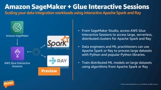 © 2023, Amazon Web Services, Inc. or its affiliates. All rights reserved.
Amazon SageMaker + Glue Interactive Sessions
Scaling your data integration workloads using interactive Apache Spark and Ray
• From SageMaker Studio, access AWS Glue
Interactive Sessions to access large, serverless,
distributed clusters for Apache Spark and Ray
• Data engineers and ML practitioners can use
Apache Spark or Ray to process large datasets
with Python and popular Python libraries.
• Train distributed ML models on large datasets
using algorithms from Apache Spark or Ray
AWS Glue Interactive
Sessions
Amazon SageMaker
Preview
 
